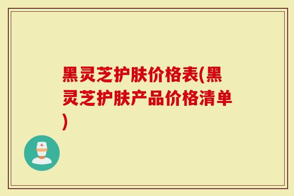 黑灵芝护肤价格表(黑灵芝护肤产品价格清单)