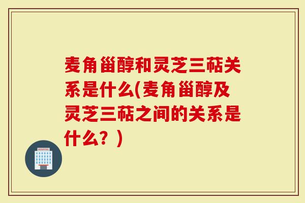 麦角甾醇和灵芝三萜关系是什么(麦角甾醇及灵芝三萜之间的关系是什么？)