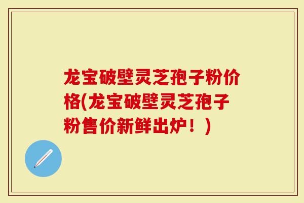 龙宝破壁灵芝孢子粉价格(龙宝破壁灵芝孢子粉售价新鲜出炉！)