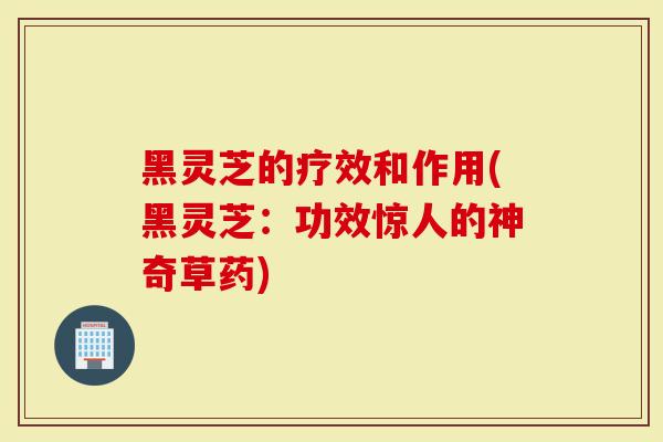 黑灵芝的疗效和作用(黑灵芝：功效惊人的神奇草药)