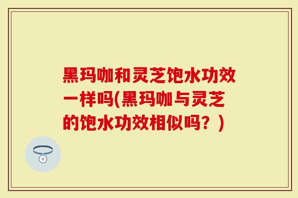 黑玛咖和灵芝饱水功效一样吗(黑玛咖与灵芝的饱水功效相似吗？)