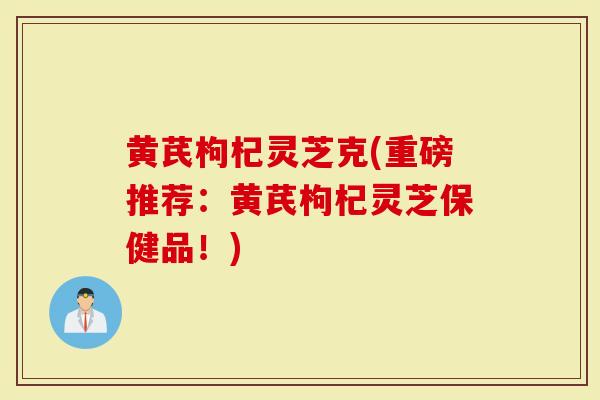 黄芪枸杞灵芝克(重磅推荐：黄芪枸杞灵芝保健品！)