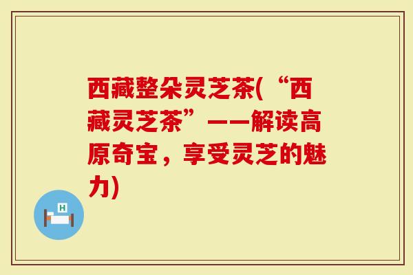 西藏整朵灵芝茶(“西藏灵芝茶”——解读高原奇宝，享受灵芝的魅力)