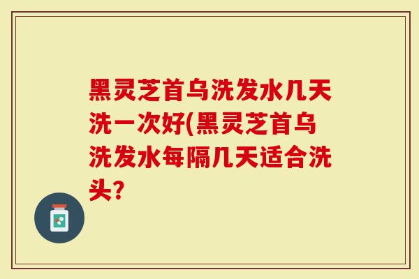 黑灵芝首乌洗发水几天洗一次好(黑灵芝首乌洗发水每隔几天适合洗头？