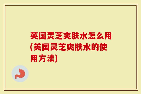 英国灵芝爽肤水怎么用(英国灵芝爽肤水的使用方法)