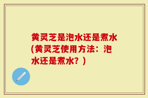 黄灵芝是泡水还是煮水(黄灵芝使用方法:泡水还是煮水?)-第1张图片-灵芝大师 黄灵芝是泡水还是煮水(黄灵芝使用方法:泡水还是煮水?)-第1张图片-灵芝大师