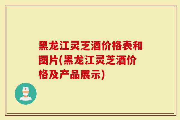 黑龙江灵芝酒价格表和图片(黑龙江灵芝酒价格及产品展示)