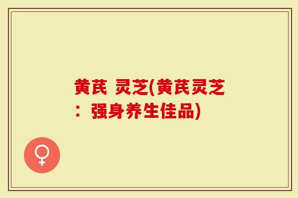 黄芪 灵芝(黄芪灵芝：强身养生佳品)