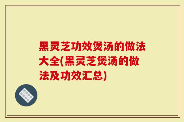 黑灵芝功效煲汤的做法大全(黑灵芝煲汤的做法及功效汇总)