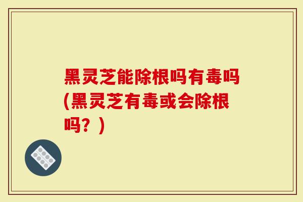 黑灵芝能除根吗有毒吗(黑灵芝有毒或会除根吗？)