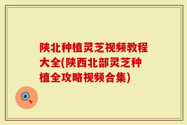 陕北种植灵芝视频教程大全(陕西北部灵芝种植全攻略视频合集)