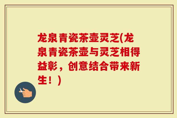 龙泉青瓷茶壶灵芝(龙泉青瓷茶壶与灵芝相得益彰，创意结合带来新生！)