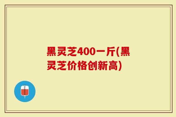 黑灵芝400一斤(黑灵芝价格创新高)