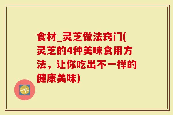 食材_灵芝做法窍门(灵芝的4种美味食用方法，让你吃出不一样的健康美味)