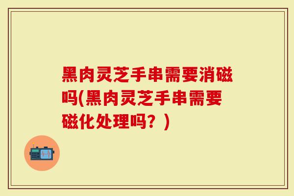 黑肉灵芝手串需要消磁吗(黑肉灵芝手串需要磁化处理吗？)