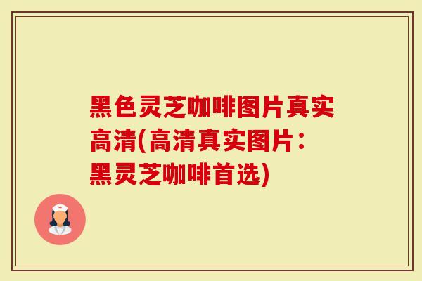 黑色灵芝咖啡图片真实高清(高清真实图片：黑灵芝咖啡首选)