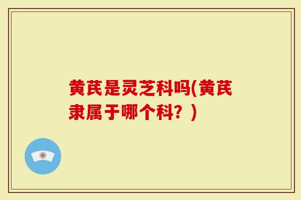 黄芪是灵芝科吗(黄芪隶属于哪个科？)