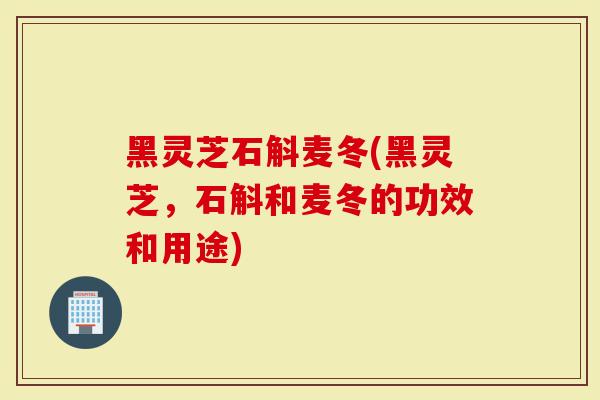黑灵芝石斛麦冬(黑灵芝，石斛和麦冬的功效和用途)