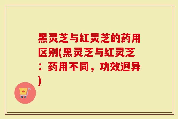 黑灵芝与红灵芝的药用区别(黑灵芝与红灵芝：药用不同，功效迥异)