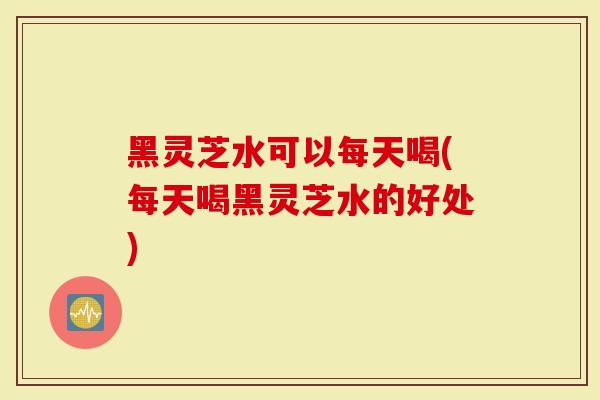 黑灵芝水可以每天喝(每天喝黑灵芝水的好处)