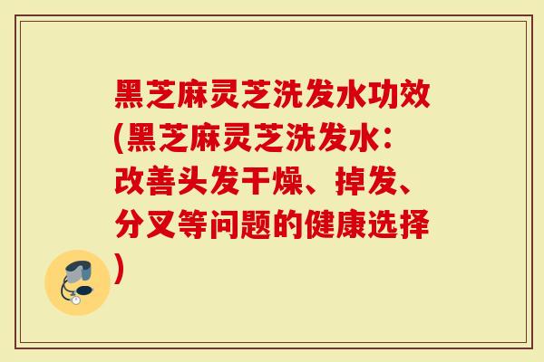 黑芝麻灵芝洗发水功效(黑芝麻灵芝洗发水：改善头发干燥、掉发、分叉等问题的健康选择)