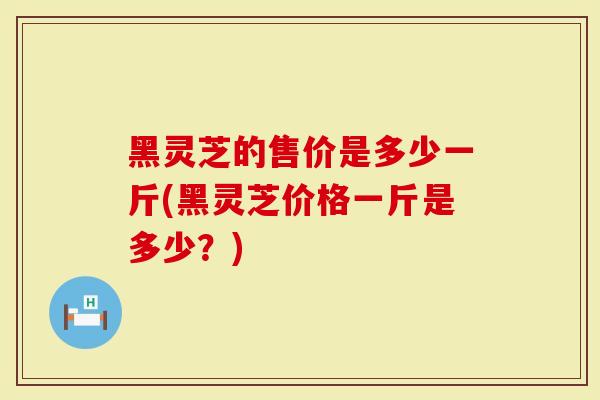 黑灵芝的售价是多少一斤(黑灵芝价格一斤是多少？)