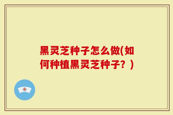 黑灵芝种子怎么做(如何种植黑灵芝种子？)