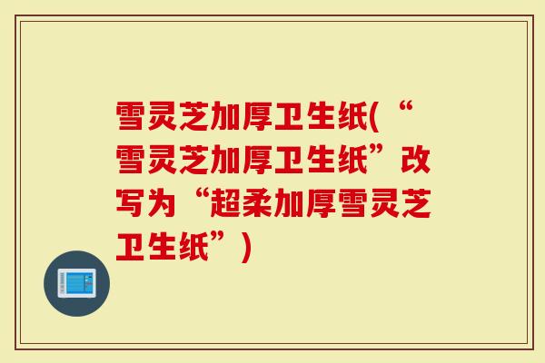 雪灵芝加厚卫生纸(“雪灵芝加厚卫生纸”改写为“超柔加厚雪灵芝卫生纸”)