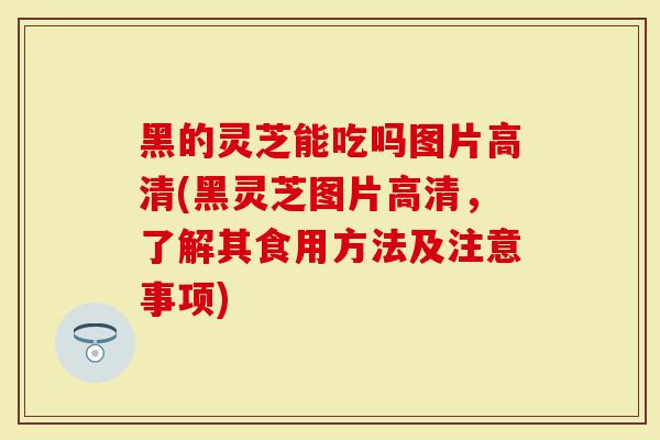 黑的灵芝能吃吗图片高清(黑灵芝图片高清，了解其食用方法及注意事项)