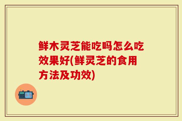 鲜木灵芝能吃吗怎么吃效果好(鲜灵芝的食用方法及功效)