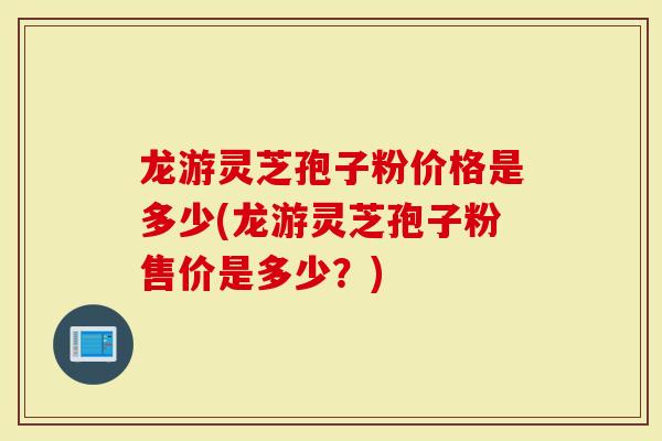 龙游灵芝孢子粉价格是多少(龙游灵芝孢子粉售价是多少？)