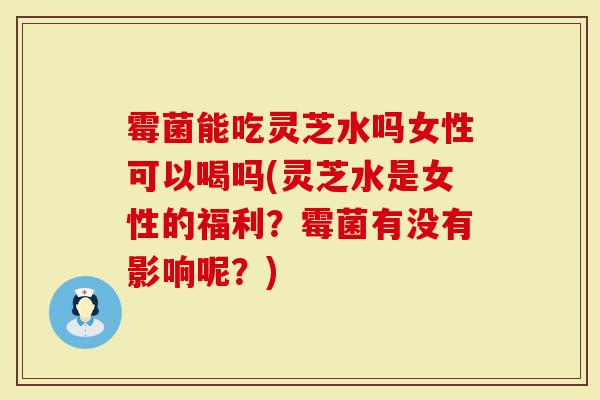 霉菌能吃灵芝水吗女性可以喝吗(灵芝水是女性的福利？霉菌有没有影响呢？)