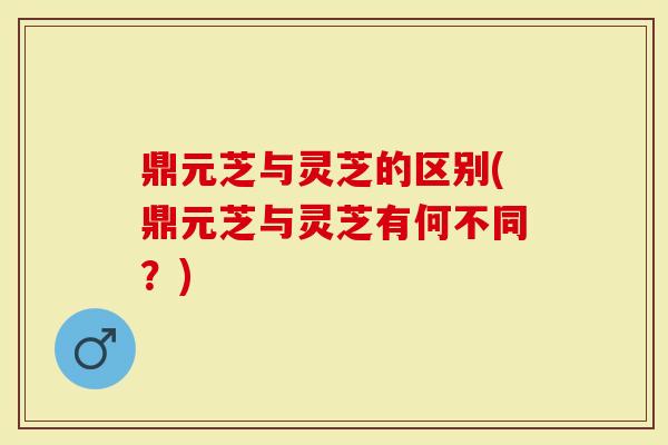 鼎元芝与灵芝的区别(鼎元芝与灵芝有何不同？)