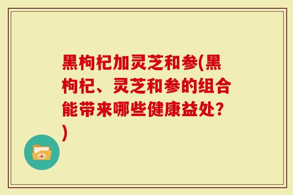 黑枸杞加灵芝和参(黑枸杞、灵芝和参的组合能带来哪些健康益处?)-第1张图片-灵芝大师 黑枸杞加灵芝和参(黑枸杞、灵芝和参的组合能带来哪些健康益处?)-第1张图片-灵芝大师
