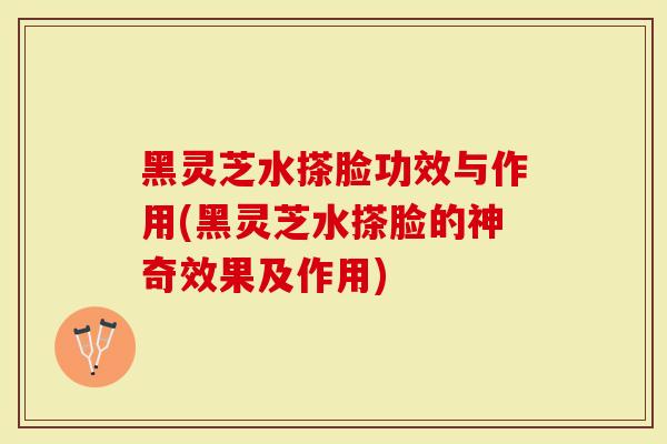 黑灵芝水搽脸功效与作用(黑灵芝水搽脸的神奇效果及作用)