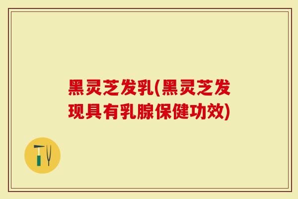 黑灵芝发乳(黑灵芝发现具有乳腺保健功效)