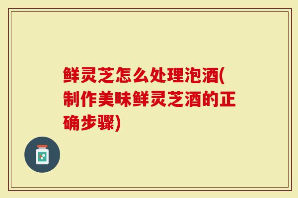 鲜灵芝怎么处理泡酒(制作美味鲜灵芝酒的正确步骤)