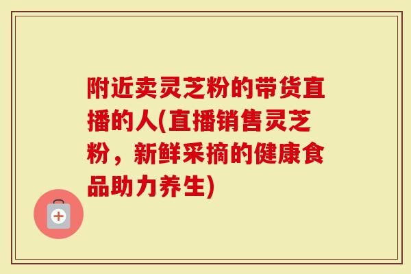 附近卖灵芝粉的带货直播的人(直播销售灵芝粉，新鲜采摘的健康食品助力养生)