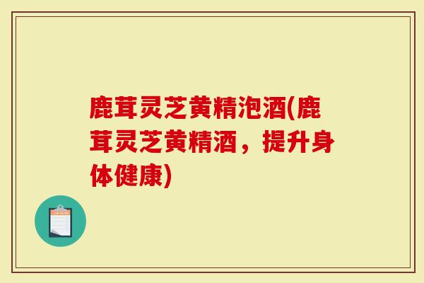 鹿茸灵芝黄精泡酒(鹿茸灵芝黄精酒，提升身体健康)