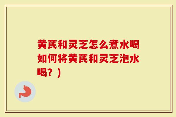 黄芪和灵芝怎么煮水喝如何将黄芪和灵芝泡水喝？)