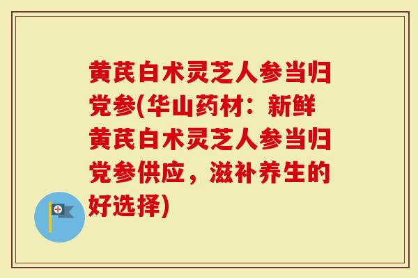 黄芪白术灵芝人参当归党参(华山药材：新鲜黄芪白术灵芝人参当归党参供应，滋补养生的好选择)