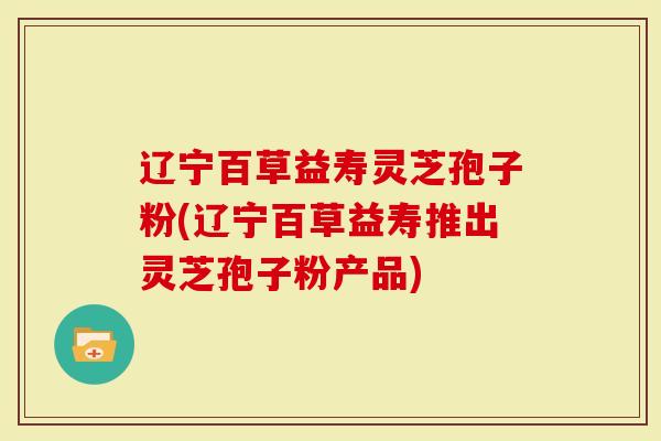 辽宁百草益寿灵芝孢子粉(辽宁百草益寿推出灵芝孢子粉产品)