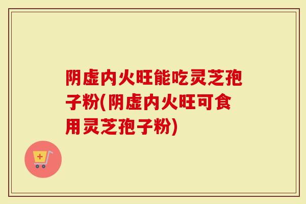 阴虚内火旺能吃灵芝孢子粉(阴虚内火旺可食用灵芝孢子粉)-第1张图片-灵芝大师 阴虚内火旺能吃灵芝孢子粉(阴虚内火旺可食用灵芝孢子粉)-第1张图片-灵芝大师