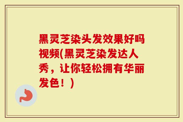 黑灵芝染头发效果好吗视频(黑灵芝染发达人秀，让你轻松拥有华丽发色！)