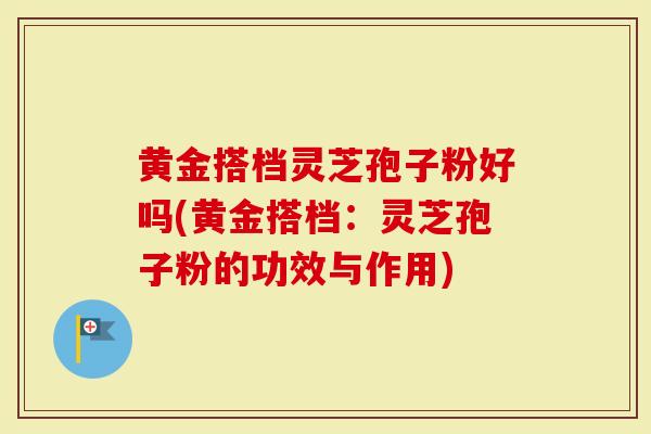 黄金搭档灵芝孢子粉好吗(黄金搭档：灵芝孢子粉的功效与作用)