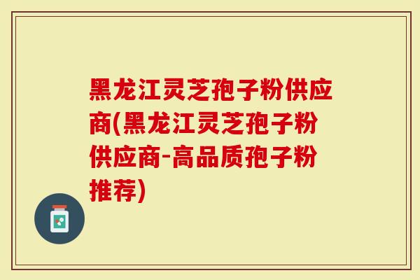 黑龙江灵芝孢子粉供应商(黑龙江灵芝孢子粉供应商-高品质孢子粉推荐)