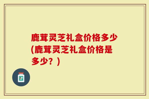 鹿茸灵芝礼盒价格多少(鹿茸灵芝礼盒价格是多少?)-第1张图片-灵芝大师 鹿茸灵芝礼盒价格多少(鹿茸灵芝礼盒价格是多少?)-第1张图片-灵芝大师