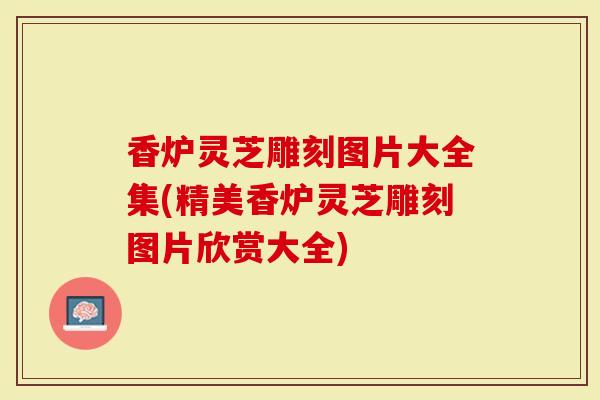 香炉灵芝雕刻图片大全集(精美香炉灵芝雕刻图片欣赏大全)