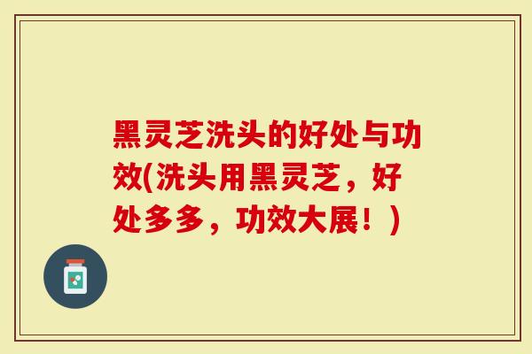 黑灵芝洗头的好处与功效(洗头用黑灵芝，好处多多，功效大展！)