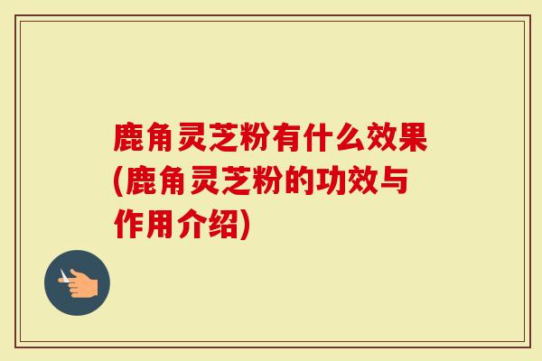 鹿角灵芝粉有什么效果(鹿角灵芝粉的功效与作用介绍)
